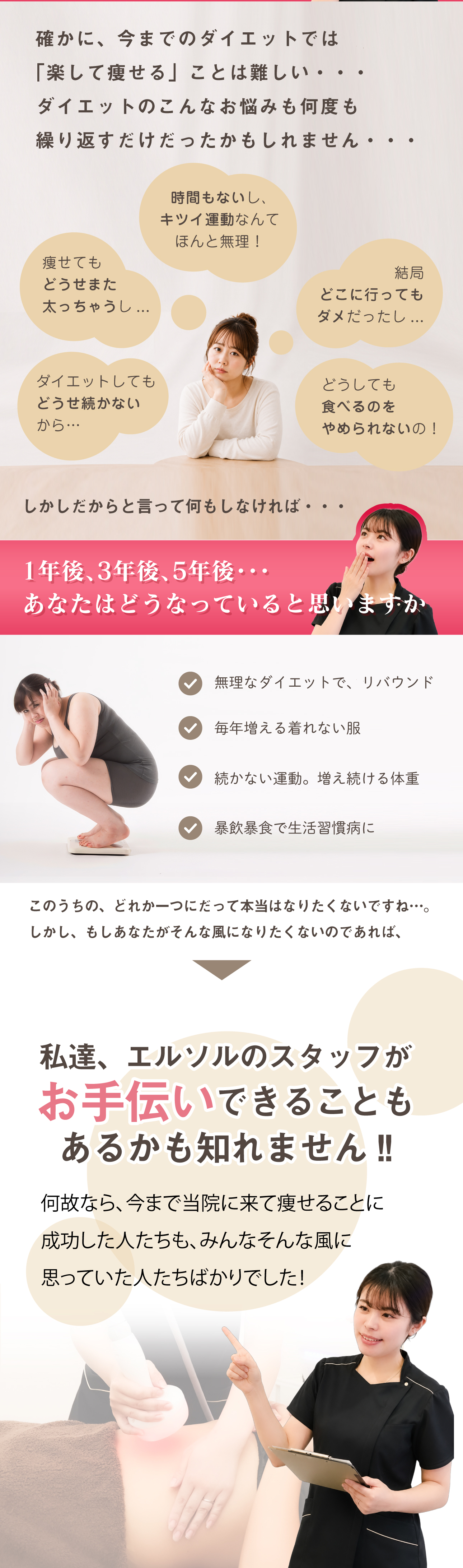 確かに、今までのダイエットでは
「楽して痩せる」ことは難しい・・・
ダイエットのこんなお悩みも何度も
繰り返すだけだったかもしれません・・・しかしだからと言って何もしなければ・・・無理なダイエットで、リバウンド毎年増える着れない服続かない運動。増え続ける体重暴飲暴食で生活習慣病にこのうちの、どれか一つにだって本当はなりたくないですね…。
しかし、もしあなたがそんな風になりたくないのであれば、私達、エルソルのスタッフが
お手伝いできることも
あるかも知れません!!何故なら、今まで当院に来て痩せることに
成功した人たちも、みんなそんな風に
思っていた人たちばかりでした！「楽をして痩せる!」そんなの
無理と思っていませんか?1年後、3年後、5年後・・・
あなたはどうなっていると思いますか時間もないし、
キツイ運動なんて
ほんと無理！結局
どこに行っても
ダメだったし...どうしても
食べるのを
やめられないの！痩せても
どうせまた
太っちゃうし...ダイエットしても
どうせ続かない
から…
