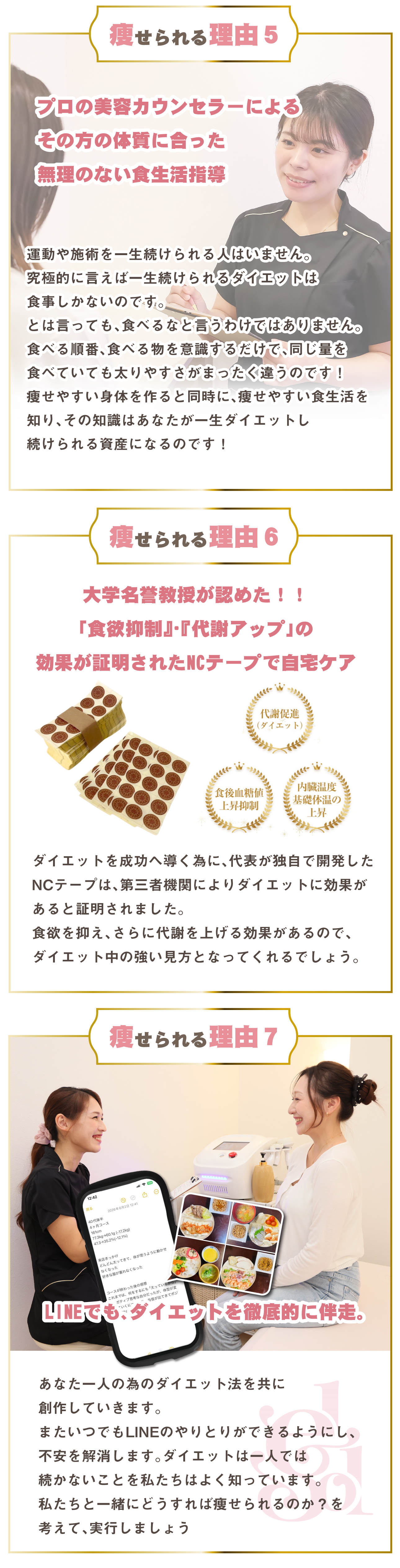 痩せられる理由５プロの美容カウンセラーによる 
その方の体質に合った
無理のない食生活指導運動や施術を一生続けられる人はいません。
究極的に言えば一生続けられるダイエットは
食事しかないのです。
とは言っても、食べるなと言うわけではありません。
食べる順番、食べる物を意識するだけで、同じ量を
食べていても太りやすさがまったく違うのです！
痩せやすい身体を作ると同時に、痩せやすい食生活を
知り、その知識はあなたが一生ダイエットし
続けられる資産になるのです！痩せられる理由６大学名誉教授が認めた！！
「食欲抑制』・『代謝アップ」の
効果が証明されたNCテープで自宅ケアダイエットを成功へ導く為に、代表が独自で開発した
NCテープは、第三者機関によりダイエットに効果が
あると証明されました。
食欲を抑え、さらに代謝を上げる効果があるので、
ダイエット中の強い見方となってくれるでしょう。痩せられる理由７あなた一人の為のダイエット法を共に
創作していきます。
またいつでもLINEのやりとりができるようにし、
不安を解消します。ダイエットは一人では
続かないことを私たちはよく知っています。
私たちと一緒にどうすれば痩せられるのか？を
考えて、実行しましょうLINEでも、ダイエットを徹底的に伴走。
