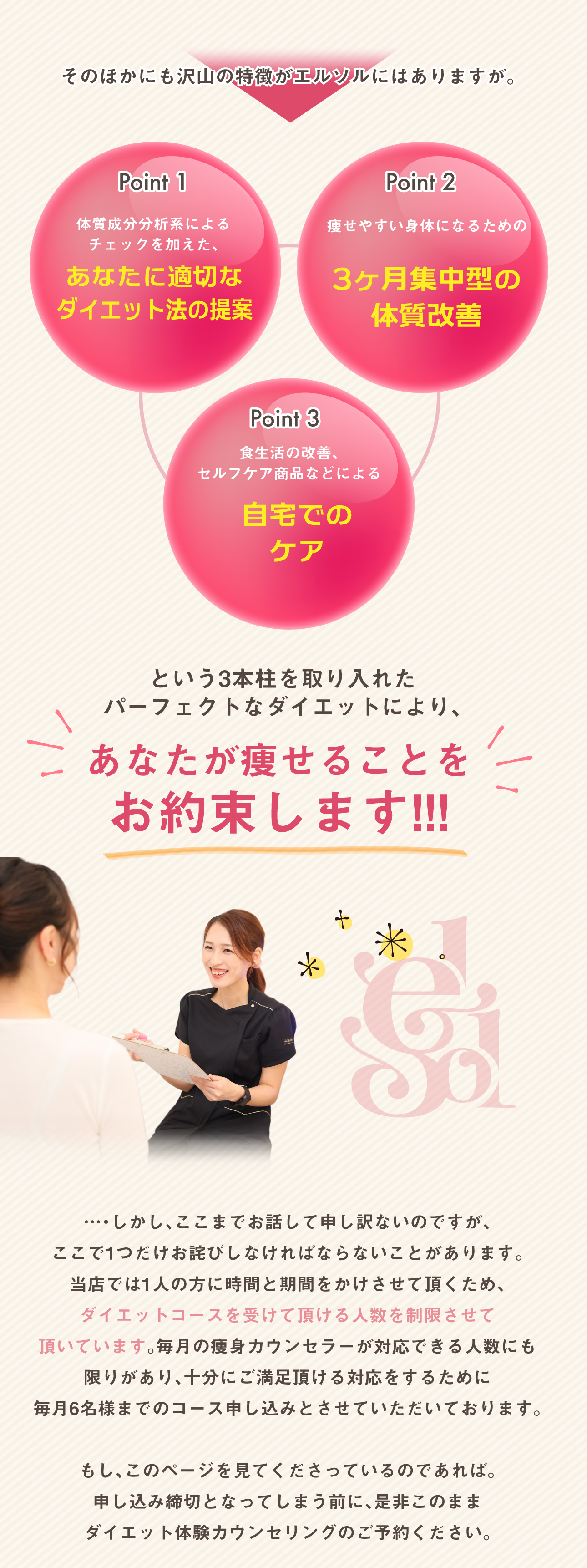 という3本柱を取り入れた
パーフェクトなダイエットにより、あなたが痩せることを
お約束します!!!そのほかにも沢山の特徴がエルソルにはありますが。体質成分分析系による
チェックを加えた、Point 1Point 2Point 3あなたに適切な
ダイエット法の提案3ヶ月集中型の
体質改善痩せやすい身体になるための食生活の改善、
セルフケア商品などによる自宅での
ケア…・しかし、ここまでお話して申し訳ないのですが、
ここで1つだけお詫びしなければならないことがあります。
当店では1人の方に時間と期間をかけさせて頂くため、
ダイエットコースを受けて頂ける人数を制限させて
頂いています。毎月の痩身カウンセラーが対応できる人数にも
限りがあり、十分にご満足頂ける対応をするために
毎月6名様までのコース申し込みとさせていただいております。もし、このページを見てくださっているのであれば。
申し込み締切となってしまう前に、是非このまま
ダイエット体験カウンセリングのご予約ください。
