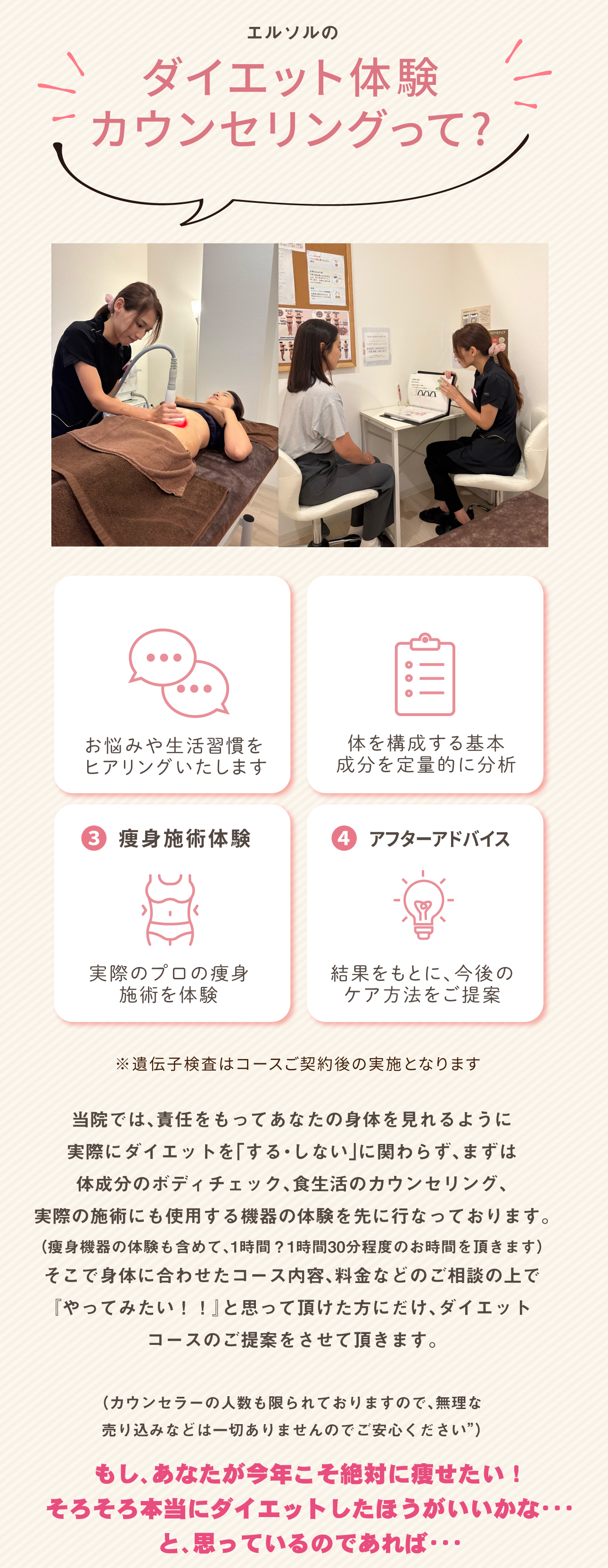エルソルのダイエット体験
カウンセリングって?当院では、責任をもってあなたの身体を見れるように
実際にダイエットを「する・しない」に関わらず、まずは
体成分のボディチェック、食生活のカウンセリング、
実際の施術にも使用する機器の体験を先に行なっております。
（痩身機器の体験も含めて、1時間？1時間30分程度のお時間を頂きます）
そこで身体に合わせたコース内容、料金などのご相談の上で
『やってみたい！！』と思って頂けた方にだけ、ダイエット
コースのご提案をさせて頂きます。
（カウンセラーの人数も限られておりますので、無理な
売り込みなどは一切ありませんのでご安心ください”）もし、あなたが今年こそ絶対に痩せたい！
そろそろ本当にダイエットしたほうがいいかな・・・
と、思っているのであれば・・・❸ 痩身施術体験❹ アフターアドバイスお悩みや生活習慣を
ヒアリングいたします体を構成する基本
成分を定量的に分析実際のプロの痩身
施術を体験
結果をもとに、今後の
ケア方法をご提案※遺伝子検査はコースご契約後の実施となります