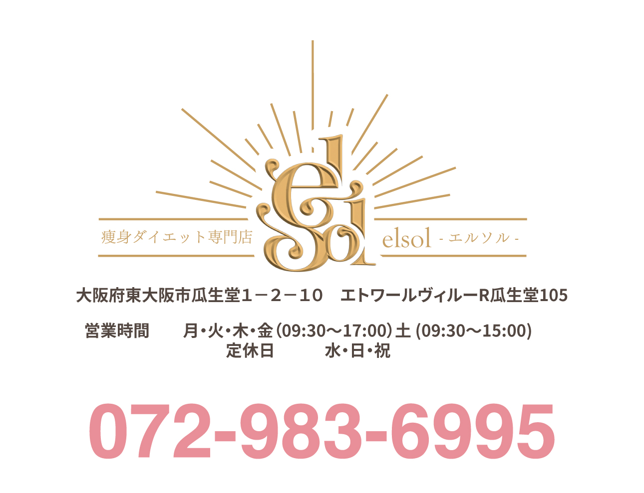 痩身ダイエット専門店
エルソル
elsol


大阪府東大阪市瓜生堂１－２－１０　エトワールヴィルーR瓜生堂105072-983-6995 営業時間	月・火・木・金（09:30～17:00）土 (09:30～15:00) 
定休日	水・日・祝 