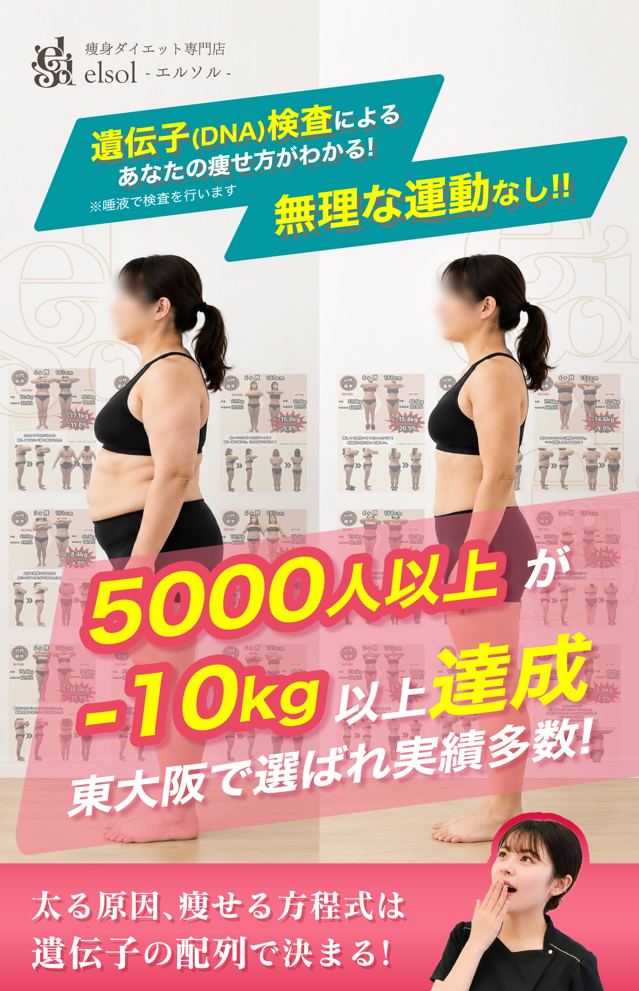 痩身ダイエット専門店
elsol -エルソル-
遺伝子(DNA)検査による
あなたの痩せ方がわかる!
無理な運動なし!!
※唾液で検査を行います

5000人以上
-10kg達成
東大阪で選ばれ実績多数!

太る原因、痩せる方程式は
遺伝子の配列で決まる!